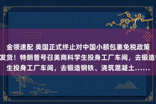 金领速配 美国正式终止对中国小额包裹免税政策，多国零售商停止向美发货！特朗普号召美商科学生投身工厂车间，去锻造钢铁、浇筑混凝土……
