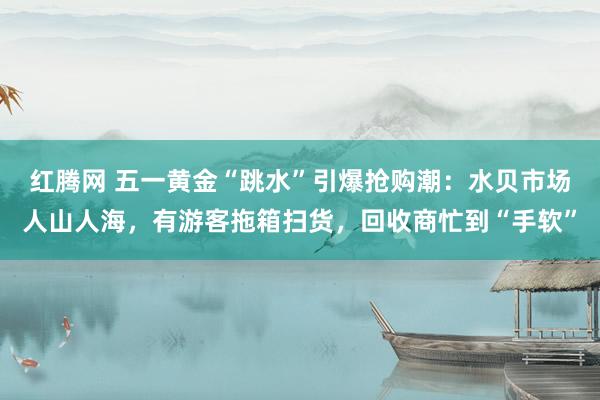 红腾网 五一黄金“跳水”引爆抢购潮：水贝市场人山人海，有游客拖箱扫货，回收商忙到“手软”