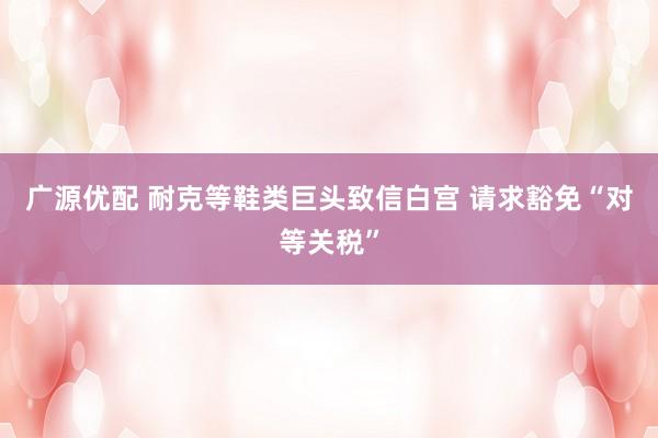 广源优配 耐克等鞋类巨头致信白宫 请求豁免“对等关税”