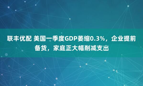 联丰优配 美国一季度GDP萎缩0.3%，企业提前备货，家庭正大幅削减支出