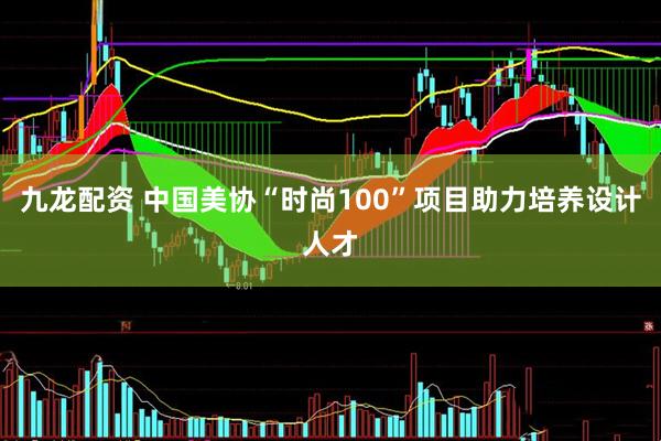 九龙配资 中国美协“时尚100”项目助力培养设计人才