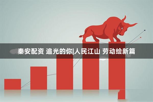 秦安配资 追光的你|人民江山 劳动绘新篇