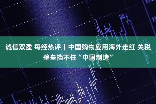 诚信双盈 每经热评｜中国购物应用海外走红 关税壁垒挡不住“中国制造”
