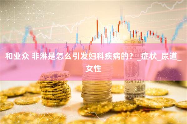 和业众 非淋是怎么引发妇科疾病的？_症状_尿道_女性
