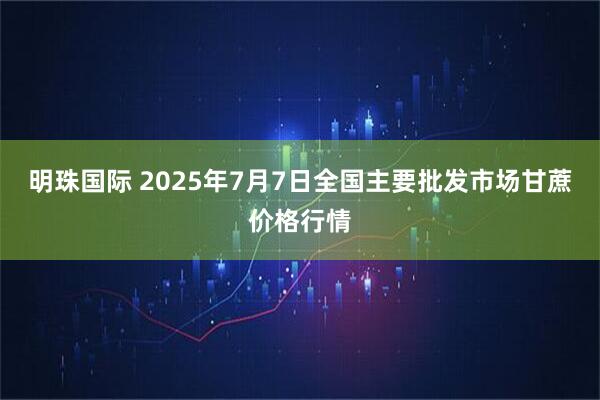 明珠国际 2025年7月7日全国主要批发市场甘蔗价格行情