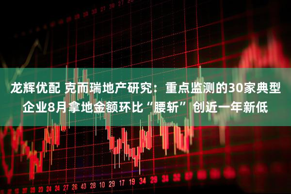 龙辉优配 克而瑞地产研究：重点监测的30家典型企业8月拿地金额环比“腰斩” 创近一年新低