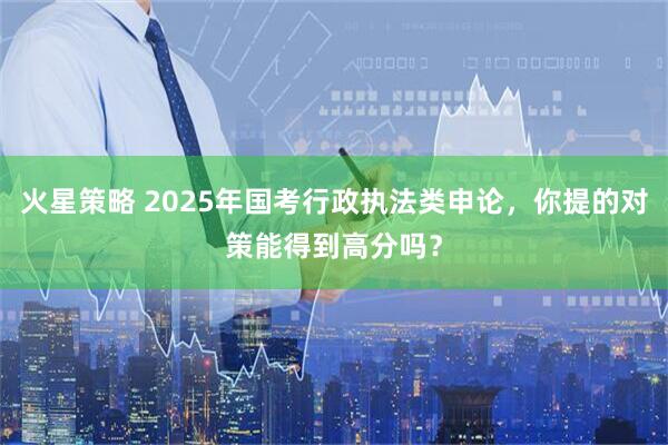 火星策略 2025年国考行政执法类申论，你提的对策能得到高分吗？
