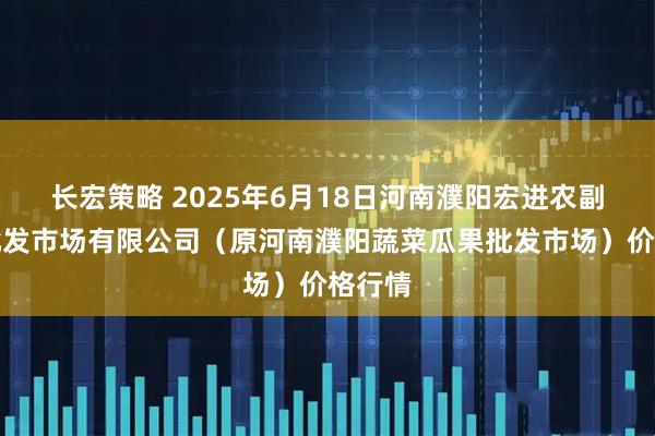 长宏策略 2025年6月18日河南濮阳宏进农副产品批发市场有限公司（原河南濮阳蔬菜瓜果批发市场）价格行情