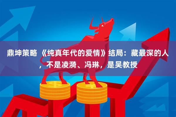鼎坤策略 《纯真年代的爱情》结局：藏最深的人，不是凌漪、冯琳，是吴教授