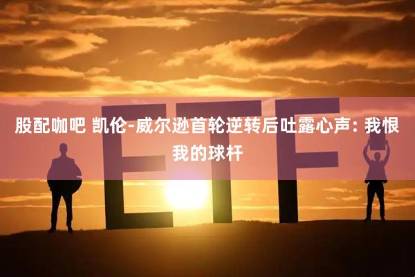 股配咖吧 凯伦-威尔逊首轮逆转后吐露心声: 我恨我的球杆